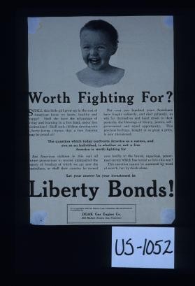 Worth fighting for? Shall this little girl grow up in the sort of American home we know, healthy and happy? ... Let your answer be your investment in Liberty bonds! Doaks Gas Engine Company, San Franciso ... [Verso:] Our war and we must win it. There must be universal ... effort if we are to win this war. There must be an overwhelming investment in Liberty bonds. This is our war - Let's go in and win it! Chalmers and Williams, Chicago Heights