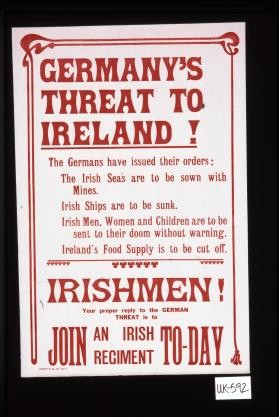 Germany's threat to Ireland? The Germans have issued their orders: The Irish seas are to be sown with mines. Irish ships are to be sunk. Irish men, women, and children are to be sent to their doom without warning. Ireland's food supply is to be cut off. Irishmen! Your proper reply to the German threat is to join an Irish regiment to-day