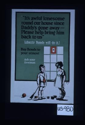 "It's awful lonesome round our house since Daddy's gone away - please help bring him back to us." Liberty bonds will do it. Buy bonds to your utmost. Ask your foreman