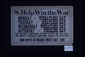 Help win the war. Monday - Wheatless day, Tuesday - Meatless day, Wednesday - Wheatless day, Saturday - Porkless day. No wheat served after 5:00 P.M. any day; No meat served before 10:00 A.M. any day. By order of United States Food Administration. "Our boys in France must eat, too."
