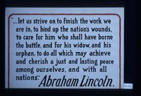 "...let us strive on to finish the work we are in; to bind up the nation's wounds, to care for him who shall have borne the battle, and for his widow, and his orphan; to do all which may achieve and cherish a just and lasting peace among ourselves, and with all nations." Abraham Lincoln