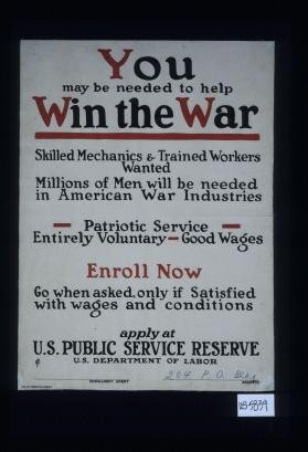 You may be needed to help win the war. Skilled mechanics and trained workers wanted, millions of men will be needed in American war industries. Patriotic service - entirely voluntary - good wages. Enroll now. Go when asked, only if satisfied with wages and conditions. Apply at U.S. Public Service Reserve, U.S. Department of Labor