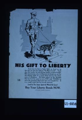 His gift to liberty. Each day he has to fight, fight as hard as on the day he lost his sight in "No Man's Land." Each day the battle, his sacrificing battle, is again fought. But murmuring not, reviling not, he keeps on, on, for the shining light of a great ideal pierces the darkness of blindness. He finds solace in the thought that he lost his eyes to save you and yours. ... Lend in the same spirit in which he gave! Buy your Liberty bonds now. [Firm name here]