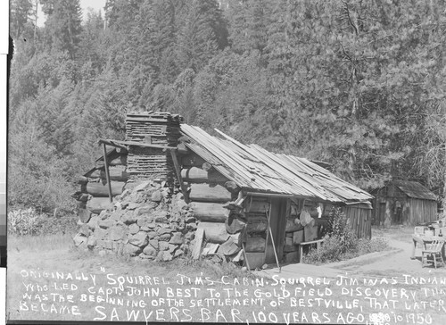 Originally "Squirrel Jim's Cabin. Squirrel Jim was Indian who led Capt. John Best to the Gold Field Discovery that was the Beginning of the Settlement of Bestville, that later became Sawyers Bar, 100 Years Ago. 1850 to 1950