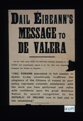 Dail Eireann's message to De Valera. On the 29th of June, 1920, the following message ... and unanimonsly [sic] agreed to by the Dail, was despatch ... President De Valera in America: "Dail Eireann assembled in full session in Dublin today unanimously reaffirms the allegiance of the citizens of Ireland to your policy, expresses complete satisfaction with the work you have performed and relies with confidence upon the great American nation to accord recognition to the Republic of Ireland