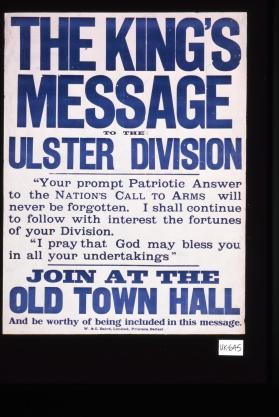 The King's message to the Ulster Division. "Your prompt patriotic answer to the nation's call to arms will never be forgotten. I shall continue to follow with interest the fortunes of your division. I pray that God may bless you in all your undertakings." Join at the Old Town Hall and be worthy of being included in this message