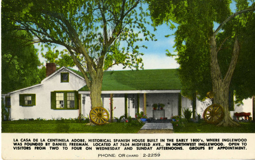 La casa de la Centinela Adobe, Historical Spanish House Built in the Early 1800's, Where Inglewood was founded by Daniel Freeman. Located at 7634 Midfield Ave., in Northwest Inglewood. Open to Visitors from Two to Four on Wednesday and Sunday Afternoons. Groups by Appointment. Phone: Orchard 2-2259