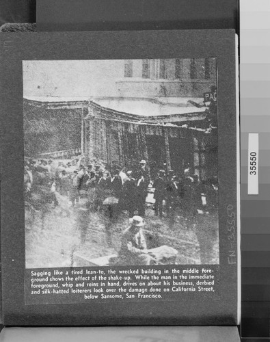 Sagging like a tired lean-to, the wrecked building in the middle foreground shows the effect of the shake-up. While the man in the immediate foreground, whip and reins in hand, drives on about his business, derbied and silk-hatted loiterers look over the damage done on California St., below Sansome, San Francisco