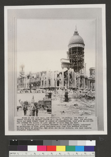 Ruins of the City Hall, San Francisco, California; the result of twenty seconds of seismic action at 5:13 A.M., April 18, 1906. The building which had been twenty years in course of construction, cost over $6,000,000 and covered two blocks of land. Height of main dome, 335 feet. Also showing Lick's Pioneer Monument in City Hall Square, undamaged by earthquake or fire, which destroyed more than five hundred million dollars worth of property. Red Cross and Relief workers, are seen issuing emergency requisitions