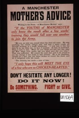 A Manchester mother's advice. Writing to the press, " A Manchester mother" says: "If the youths of Manchester only knew the result after a few weeks' training they would fall over one another to join the Army."... Don't hesitate any longer. Do it now. Do something. Fight or give