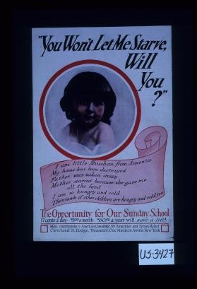 "You won't let me starve, will you?" I am little Shushan, from Armenia. My home has been destroyed. Father was taken away. Mother starved because she gave me all the food. I am so hungry and cold. Thousands of other children are hungry and cold, too. The opportunity for our Sunday School