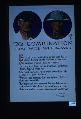 The combination that will win the war. Every piece of work done in this plant has a direct bearing on the outcome of the war.Our finished product goes to France. The men who face for us weariness, hardships, death, depend on us. Our work here, fits their work over there, like a cog in a giant machine ... We are their resource and reliance, the American workman and the American soldier, the combination that will win the war
