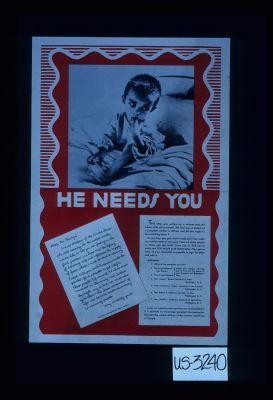 He needs you. Dear Mr. Truman: We, as children of the United States who will someday be the world's adults, would like to tell you our feeling on the food question. We hope that the lifting of rationing will not influence the supply of food which must be sent to starving Europe. Will you, with America, make the greatest effort possible to get relief to these people?