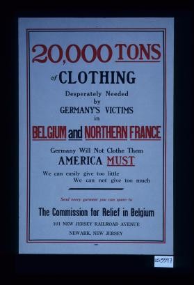 20,000 tons of clothing desperately needed by Germany's victims in Belgium and northern France. Germany will not clothe them America must. Send every garment you can spare to The Commission for Relief in Belgium, 101 New Jersey Railroad Avenue, Newark, New Jersey