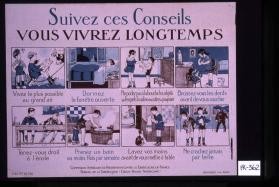 Suivez ces conseils, vous vivrez longtemps: vivez le plus possible au grand air; dormez la fenetre ouverte; ne portez pas a la bouche les objets sur lesquels la salive des autres a pu se poser;brossez-vous les dents avant de vous coucher; tenez-vous droit a l'ecole; prenez un bain au moins une fois par semaine; lavez vos mains avant de vous mettre a table; ne crachez jamais par terre. Commission americaine de tuberculose en France. Bureau de la tuberculose (Croix-rouge americaine)
