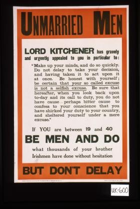 Unmarried men: Lord Kitchener has gravely and urgently appealed to you in particular to: "Make up your minds, and do so quickly. Do not delay to take your decision, and having taken it to act upon it at once. Be honest with yourself; be certain that your so-called excuse is not a selfish excuse. ..." If you are beween 19 and 40, be men and do what thousands of your brother Irishmen have done without hesitation. But don't delay