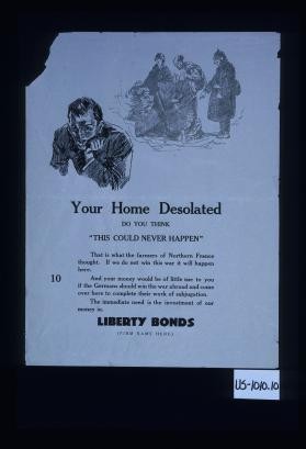 Your home desolated. Do you think "this could never happen." That is what the farmers of Northern France thought. If we do not win this war it will happen here. And you money would be of little use to you if the Germans should win the war abroad and come over here to complete their work of subjugation. The immediate need is the investment of our money in Liberty bonds. [Firm name here]
