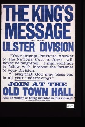 The King's message to the Ulster Division. "Your prompt patriotic answer to the nation's call to arms will never be forgotten. I shall continue to follow with interest the fortunes of your division. I pray that God may bless you in all your undertakings." Join at the Old Town Hall and be worthy of being included in this message