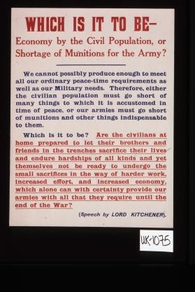 Which is it to be, economy by the civil population, or shortage of munitions for the Army? ... Which is it to be? Are the civilians at home prepared to let their brothers and friends in the trenches sacrifice their lives and endure hardships of all kinds and yet themselves not be ready to undergo the small sacrifices in the way of harder work ... (Speech by Lord Kitchener)