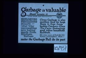 Garbage is valuable. Don't waste it. Explosives, fertilizers, soaps - vital war necessities are being made from kitchen refuse. Clean garbage is also excellent food for hogs. Keep it free from broken crockery - glass, tin cans, sweepings and other household rubbish. Use every ounce of food fat for human consumption, then - make the garbage pail do its part
