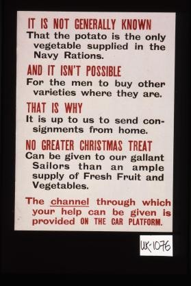 It is not generally known that the potato is the only vegetable supplied in the Navy rations. And it isn't possible for the men to buy other varieties where they are. That is why it is up to us to send consignments from home. No greater Christmas treat can be given to our gallant sailors than an ample supply of fresh fruit and vegetables. The channel through which your help can be given is provided on the car platform
