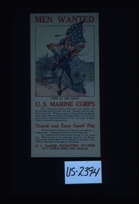 Men wanted. First at the front. U.S. Marine Corps. It's a two-in-one service - both naval and military - and its members do duty on land and sea. Marines serve in many parts of the world ... and in addition, serve on first-class warships and in navy yards at home. There is an excellent opportunity to travel and earn good pay ... There's a free illustrated booklet for the asking. U.S. Marine Corps recruiting station