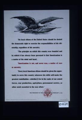 "No loyal citizen of the United States should be denied the democratic right to exercise the responsibilities of his citizenship, regardless of his ancestry ... Americanism is not, and never was, a matter of race or ancestry. Every loyal American citizen should be given the opportunity to serve this country wherever his skills will make the greatest contribution ... " The President of the United States, February 3, 1943