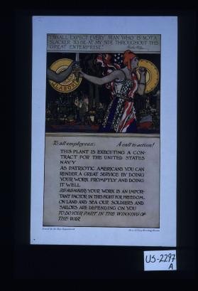"I shall expect every man who is not a slacker to bne at my side throughout this great enterprise." Woodrow Wilson. To all employees: A call to action! This plant is executing a contract for the United States Navy. As patriotic Americans you can render a great service by doing your work promptly and doing it well. Remember: your work is an important factor in this fight for freedom. On land and sea our soldiers and sailors are depending on you to do your part in the winning of the war