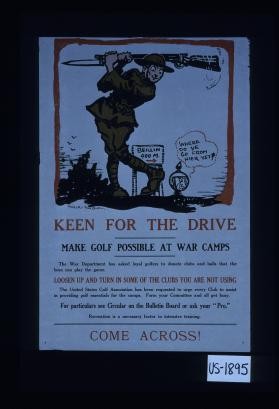 Keen for the drive. Make golf possible at war camps. The War Department has asked loyal golfers to donate clubs and balls that the boys can play the game. Loosen up and turn in some of the clubs you are not using. The United States Golf Association has been requested to urge every club to assist in providing golf essentials for the camps. For your committee and all get busy. For particulars ... Come across!