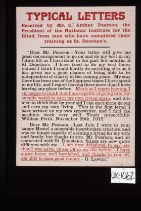 Typical letters received by Mr. C. Arthur Pearson, the President of the National Institute for the Blind, from men who have completed their training at St. Dunstan's. "Dear Mr. Pearson, Your letter will give me great encouragement to go on and do my best in my future life as I have done in the past few months at St. Dunstan's ..."