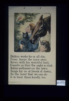 Dobbin works for us all day, / Pussy keeps the mice away, / Rover, with his watchful bark, / Guards us thro' the night so dark. /