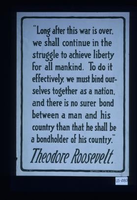 "Long after this war is over, we shall continue in the struggle to achieve liberty for all mankind. To do it effectively, we must bind ourselves together as a nation, and there is no surer bond between a man and his country than that he shall be a bondholder of his country." Theodore Roosevelt