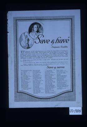 "Save & have" Benjamin Franklin. The purpose of this advertisement is to bring the importance of saving to the attention of the public. Never before has saving been so necessary. Our soldiers and sailors alone cannot win the war. Our soldiers and sailors backed by thrifty people at home are an invincible force for victory and peace. ... Thrift is essential to individual success. ... It is today absolutely vital to the welfare of the American people. Save and serve [list of over 100 banks]