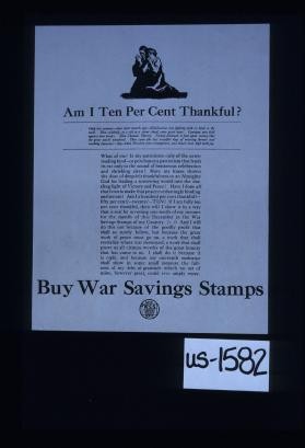 Am I ten per cent thankful? Only last summer - four short months ago - civilization was fighting with its back to the wall. Then suddenly, as a rift in a storm cloud, came great news. ... Victory followed so fast upon victory ... What of me? ... If I am fully ten per cent thankful, then will I show it in a way that is real by investing one-tenth of my [December] income in the War Savings Stamps of my country