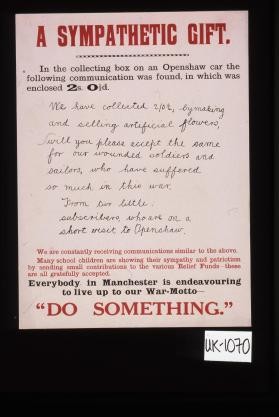 A sympathetic gift. In the collecting box on an Openshaw car the following communication was found, in which was enclosed 2s 0l/2d ... We are constantly receiving communications similar to the above. Many school children are showing their sympathy and patriotism by sending small contributions to the various relief funds - these are gratefully accepted. Everybody in Manchester is endeavouring to live up to our war motto - "Do something."