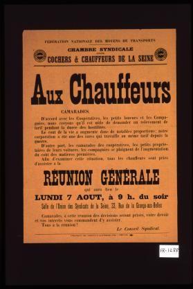 Aux chauffeurs : Camarades, D'accord avec les cooperatives, les petits loueurs et les compagnies, nous croyons qu'il est utile de demander un relevement de tarif pendant la duree des hostilites. Le cout de la vie a augmente dans de notables proportions ; notre corporation a ete une des rares qui travaille au meme tarif depuis la guerre. ... Afin d'examiner cette situation, tous les chauffeurs sont pries d'assister a la reunion generale qui aura lieu le lundi 7 aout, a 9 h. du soir