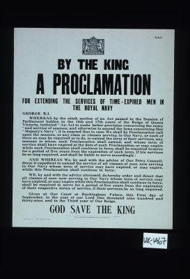 By the King. A proclamation for extending the services of time-expired men in the Royal Navy ... We, by and with the advice aforesaid, do hereby order and direct that all classes of men now serving in our Navy whose term of service may have expired, or may expire while this proclamation shall continue in force, shall be required to serve for a period of five years from the expiration of their respective terms of service ... God save the King