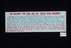 His Majesty the King and his "brave Irish soldiers" ... His Majesty ... has evidenced his appreciation of the work the Irish Women's Association is doing ... by giving them the use of a suite of rooms in Kensington Palace in which to carry it on. ... An Irish soldiers' flag day will be held on St. Patrick's Day next March 17th