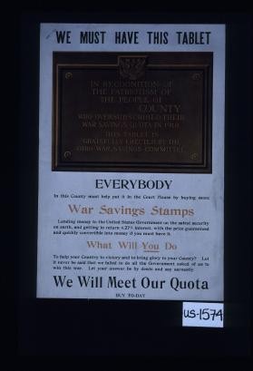 We must have this tablet. In recognition of the patriotism of the people of ________ County. ... Everybody in this county must help put it in the courthouse by buying more War Savings Stamps. ... What will you do to help your country to victory and bring glory to your county? ... We will meet our quota