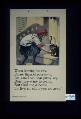 When leaving the city, / Please think of poor kitty, / I'm sure I can hear pussy say, / Don't leave me to roam, / But find me a home / To live in while you are away