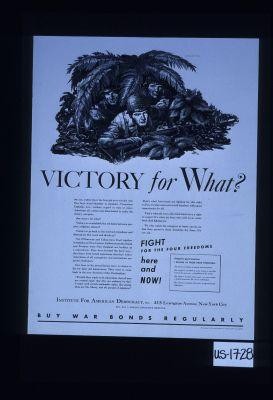 Victory for what? We all agree that the first job is to win the war. Our boys stand shoulder to shoulder ... without regard to race or color, Americans all ... But victory for what? Our boys in the Armed Forces have no desire to die for dear old intolerance. They want to come back to the true America of the Declaration ... We who watch the ramparts at home can do no less than preserve these freedoms ... Fight for the four freedoms here and now!