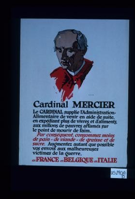 Cardinal Mercier. Le Cardinal Mercier supplie l'Administration-Alimentaire de venir en aide de suite, en expediant plus de vivres et de'aliments , aux millons de pauvres affames sur le point de morir de faim. Par consequent, consommez moins de pain - de viande - de graisse et de sucre. Augmentez autant que possible vos envois aux malheureuses victimes de la guerre, en France, en Belgique en Ilalie