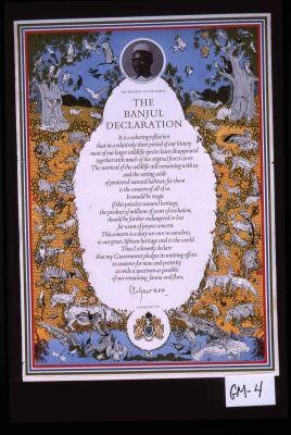 The Republic of Gambia. The Banjul Declaration. It is a sobering reflection that in a relatively short period of our history most of our larger wildlife species have disappeared ... Thus I solemnly declare that my Government pledges its untiring efforts to conserve for now and posterity as wide a spectrum as possible of our remaining fauna and flora. Sir Dawda Jawara President of Gambia