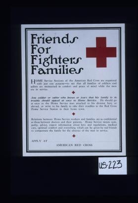 Friends for fighters families; Home service sections of the American Red Cross are organized with just one purpose - to see that all families of soldiers and sailors are maintained in comfort and peace of mind while the men are in service. ... Relations between Home Service workers and families are as confidential as those between doctors and their patients. ... Apply at ________. American Red Cross