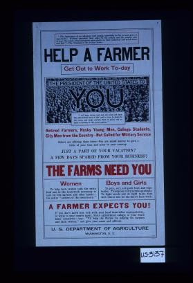 Help a farmer. Get out to work to-day. The President of the United States to you: "I call upon young men and old alike and upon able-bodied boys of the land to turn in hosts to the farms and make certain that no pains and no labor is lacking in this great matter." ... the farms need you ... a farmer expects you