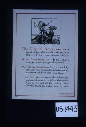 The original Americans were proud of two things: they always kept their word - they never deserted a friend. We're Americans too - is the Indian's sense of honor stronger than ours? Our government must keep its word by paying its war bills ... Uncle Sam is counting on the fathers and mothers of patriotic children thoughout America to lend all they can to their country during the Victory Liberty Loan