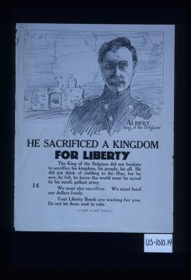 Albert: King of the Belgians. He sacrificed a kingdom for liberty. The King of the Belgians did not hesitate to sacrifice his kingdom, his people, his all. He did not think of yielding to the Hun, for he saw, he felt, he knew the world must be saved by his small, gallant army. We must also sacrifice. We must lend our dollars freely. Your Liberty bonds are waiting for you. Do not let them wait in vain. [Firm name here]