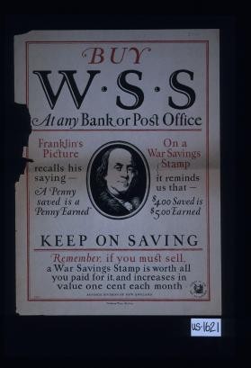 But W.S.S. at any bank or post office. Franklin's picture on a War Savings Stamp recalls his saying "A penny saved is a penny earned" ; it reminds us that $4.00 saved is $5.00 earned. Keep on saving. Remember, if you must sell, a War Savings Stamp is worth all you paid for it, and increases in value one cent each month