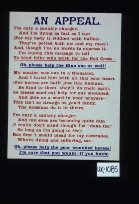 An appeal. I'm only a cavalry charger, And I'm dying as fast as I can (For my body is riddled with bullets - They've potted both me and my man). And, though I've no words to express it, I'm trying this message to tell to kind folks who work for the Red Cross, Oh, please help the Blue one as well ... Oh, please help the poor wounded horses. I'm sure that you would, if you knew