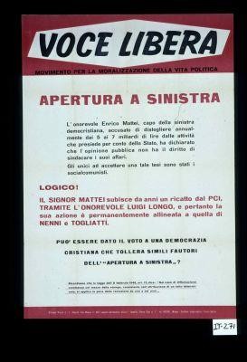 Voce libera ... Apertura a sinistra. L'onorevole Erico Mattei, capo della sinistra democristiana, accusato di distogliere annualmente dai 5 ai 7 miliardi di lire dalla attivita che presiede per conto dell Stato, ha dichiarato che l'opinione pubblica non ha il diritto di sindacare i suoi affari. ... Puo essere data il voto a una Democrazia Cristiana che tollera simili fautori dell'"Apertura a sinistra"?